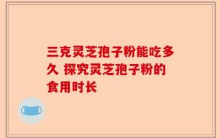 三克灵芝孢子粉能吃多久 探究灵芝孢子粉的食用时长