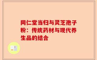 同仁堂当归与灵芝孢子粉：传统药材与现代养生品的结合