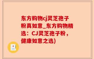东方购物cj灵芝孢子粉真如意_东方购物精选：CJ灵芝孢子粉，健康如意之选)