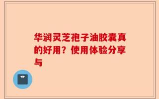 华润灵芝孢子油胶囊真的好用？使用体验分享与