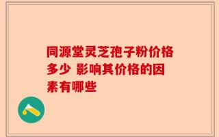 同源堂灵芝孢子粉价格多少 影响其价格的因素有哪些