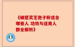《破壁灵芝孢子粉适合哪些人 功效与适用人群全解析》