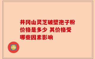 井冈山灵芝破壁孢子粉价格是多少 其价格受哪些因素影响