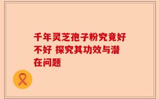 千年灵芝孢子粉究竟好不好 探究其功效与潜在问题