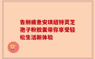 告别疲惫安琪纽特灵芝孢子粉胶囊带你享受轻松生活新体验
