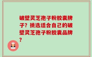 破壁灵芝孢子粉胶囊牌子？挑选适合自己的破壁灵芝孢子粉胶囊品牌？