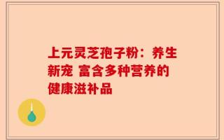 上元灵芝孢子粉：养生新宠 富含多种营养的健康滋补品
