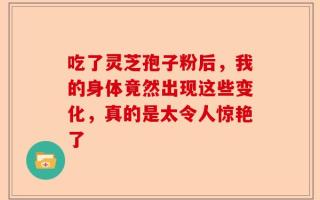 吃了灵芝孢子粉后，我的身体竟然出现这些变化，真的是太令人惊艳了