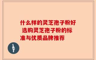 什么样的灵芝孢子粉好 选购灵芝孢子粉的标准与优质品牌推荐