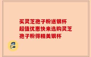 买灵芝孢子粉送银杯 超值优惠快来选购灵芝孢子粉得精美银杯