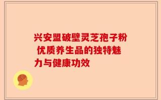 兴安盟破壁灵芝孢子粉 优质养生品的独特魅力与健康功效