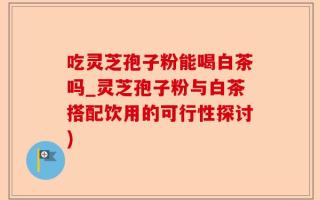 吃灵芝孢子粉能喝白茶吗_灵芝孢子粉与白茶搭配饮用的可行性探讨)