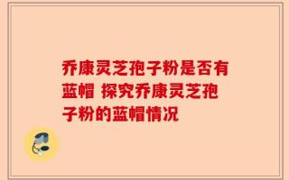 乔康灵芝孢子粉是否有蓝帽 探究乔康灵芝孢子粉的蓝帽情况
