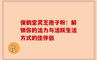 保鹤堂灵芝孢子粉：解锁你的活力与活跃生活方式的佳伴侣
