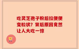 吃灵芝孢子粉后拉便便变粒状？背后原因竟然让人大吃一惊