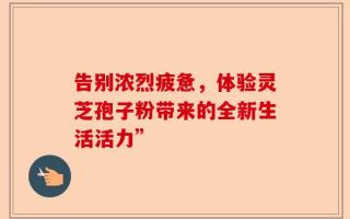 告别浓烈疲惫，体验灵芝孢子粉带来的全新生活活力”