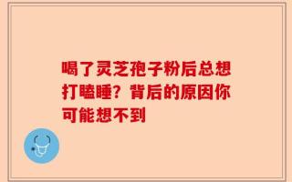 喝了灵芝孢子粉后总想打瞌睡？背后的原因你可能想不到