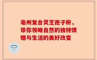 亳州复合灵芝孢子粉，带你领略自然的独特馈赠与生活的美好改变