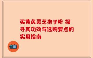 买黄芪灵芝孢子粉 探寻其功效与选购要点的实用指南