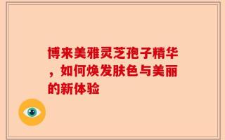 博来美雅灵芝孢子精华，如何焕发肤色与美丽的新体验