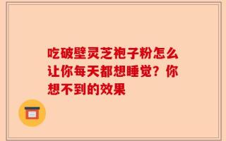吃破壁灵芝袍子粉怎么让你每天都想睡觉？你想不到的效果