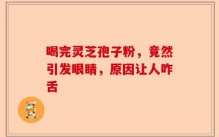 喝完灵芝孢子粉，竟然引发眼睛，原因让人咋舌