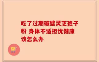 吃了过期破壁灵芝孢子粉 身体不适担忧健康该怎么办