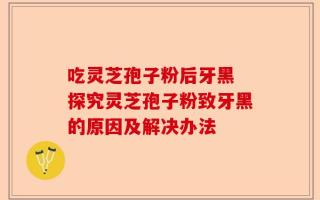 吃灵芝孢子粉后牙黑 探究灵芝孢子粉致牙黑的原因及解决办法