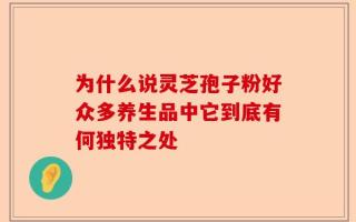 为什么说灵芝孢子粉好众多养生品中它到底有何独特之处
