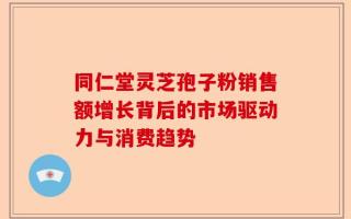 同仁堂灵芝孢子粉销售额增长背后的市场驱动力与消费趋势