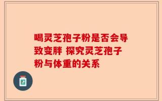 喝灵芝孢子粉是否会导致变胖 探究灵芝孢子粉与体重的关系