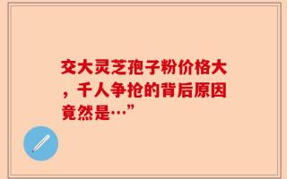 交大灵芝孢子粉价格大，千人争抢的背后原因竟然是…”