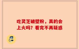 吃灵芝破壁粉，真的会上火吗？看完不再疑惑