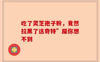 吃了灵芝孢子粉，竟然拉黑了这奇特”屎你想不到