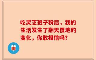 吃灵芝孢子粉后，我的生活发生了翻天覆地的变化，你敢相信吗？