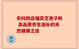 农科院店铺灵芝孢子粉 高品质养生滋补的天然健康之选