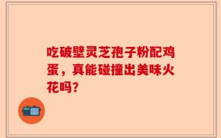 吃破壁灵芝孢子粉配鸡蛋，真能碰撞出美味火花吗？