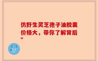 仿野生灵芝孢子油胶囊价格大，带你了解背后”