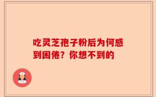 吃灵芝孢子粉后为何感到困倦？你想不到的