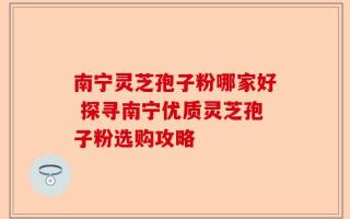 南宁灵芝孢子粉哪家好 探寻南宁优质灵芝孢子粉选购攻略