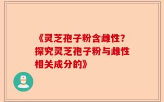 《灵芝孢子粉含雌性？探究灵芝孢子粉与雌性相关成分的》