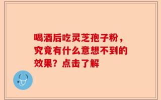 喝酒后吃灵芝孢子粉，究竟有什么意想不到的效果？点击了解