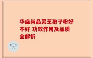 华盛尚品灵芝孢子粉好不好 功效作用及品质全解析
