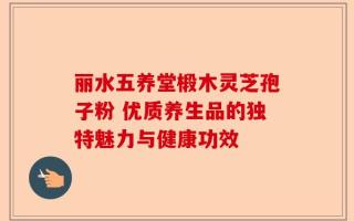 丽水五养堂椴木灵芝孢子粉 优质养生品的独特魅力与健康功效