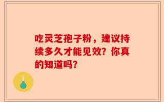 吃灵芝孢子粉，建议持续多久才能见效？你真的知道吗？
