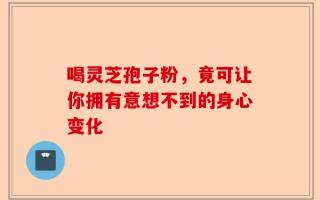 喝灵芝孢子粉，竟可让你拥有意想不到的身心变化