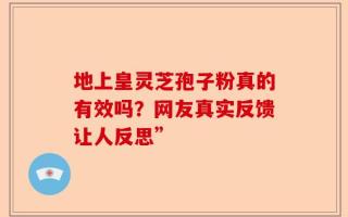 地上皇灵芝孢子粉真的有效吗？网友真实反馈让人反思”