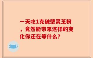 一天吃1克破壁灵芝粉，竟然能带来这样的变化你还在等什么？