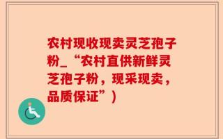 农村现收现卖灵芝孢子粉_“农村直供新鲜灵芝孢子粉，现采现卖，品质保证”)