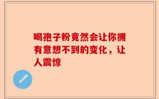 喝孢子粉竟然会让你拥有意想不到的变化，让人震惊